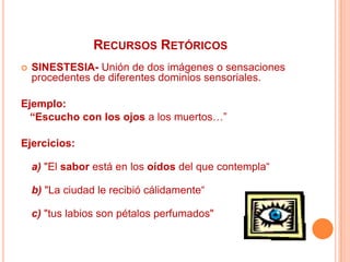 RecursosRetóricosSINESTESIA- Unión de dos imágenes o sensaciones procedentes de diferentes dominios sensoriales.Ejemplo:    “Escucho con los ojos a los muertos…”Ejercicios:a)"El sabor está en los oídos del que contempla“b) "La ciudad le recibió cálidamente“c)"tus labios son pétalos perfumados"