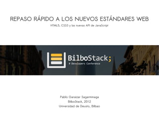 REPASO RÁPIDO A LOS NUEVOS ESTÁNDARES WEB
           HTML5, CSS3 y las nuevas API de JavaScript




                 Pablo Garaizar Sagarminaga
                       BilboStack, 2012
                 Universidad de Deusto, Bilbao
 