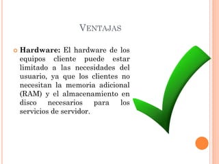 VENTAJAS
 Hardware: El hardware de los
equipos cliente puede estar
limitado a las necesidades del
usuario, ya que los clientes no
necesitan la memoria adicional
(RAM) y el almacenamiento en
disco necesarios para los
servicios de servidor.
 