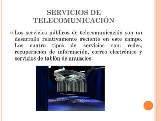 SERVICIOS DE
TELECOMUNICACIÓN
 Los servicios públicos de telecomunicación son un
desarrollo relativamente reciente en este campo.
Los cuatro tipos de servicios son: redes,
recuperación de información, correo electrónico y
servicios de tablón de anuncios.
 