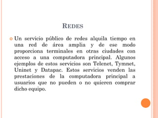 REDES
 Un servicio público de redes alquila tiempo en
una red de área amplia y de ese modo
proporciona terminales en otras ciudades con
acceso a una computadora principal. Algunos
ejemplos de estos servicios son Telenet, Tymnet,
Uninet y Datapac. Estos servicios venden las
prestaciones de la computadora principal a
usuarios que no pueden o no quieren comprar
dicho equipo.
 