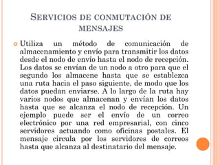 SERVICIOS DE CONMUTACIÓN DE
MENSAJES
 Utiliza un método de comunicación de
almacenamiento y envío para transmitir los datos
desde el nodo de envío hasta el nodo de recepción.
Los datos se envían de un nodo a otro para que el
segundo los almacene hasta que se establezca
una ruta hacia el paso siguiente, de modo que los
datos puedan enviarse. A lo largo de la ruta hay
varios nodos que almacenan y envían los datos
hasta que se alcanza el nodo de recepción. Un
ejemplo puede ser el envío de un correo
electrónico por una red empresarial, con cinco
servidores actuando como oficinas postales. El
mensaje circula por los servidores de correos
hasta que alcanza al destinatario del mensaje.
 