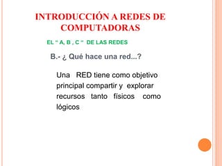 EL “ A, B , C “ DE LAS REDES
B.- ¿ Qué hace una red...?
Una RED tiene como objetivo
principal compartir y explorar
recursos tanto físicos como
lógicos
INTRODUCCIÓN A REDES DE
COMPUTADORAS
 