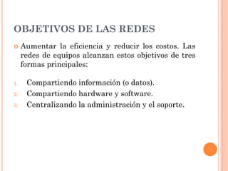 OBJETIVOS DE LAS REDES
 Aumentar la eficiencia y reducir los costos. Las
redes de equipos alcanzan estos objetivos de tres
formas principales:
1. Compartiendo información (o datos).
2. Compartiendo hardware y software.
3. Centralizando la administración y el soporte.
 