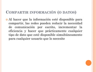 COMPARTIR INFORMACIÓN (O DATOS)
 Al hacer que la información esté disponible para
compartir, las redes pueden reducir la necesidad
de comunicación por escrito, incrementar la
eficiencia y hacer que prácticamente cualquier
tipo de dato que esté disponible simultáneamente
para cualquier usuario que lo necesite
 