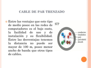 CABLE DE PAR TRENZADO
 Entre las ventajas que este tipo
de medio posee en las redes de
computadores es el bajo costo,
la facilidad de uso y de
instalación y su flexibilidad.
Entre las desventajas tenemos
la distancia no puede ser
mayor de 100 m, posee menor
ancho de banda que otros tipos
de cables.
 