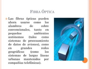 FIBRA ÓPTICA
 Las fibras ópticas pueden
ahora usarse como los
alambres de cobre
convencionales, tanto en
pequeños ambientes
autónomos (tales como
sistemas de procesamiento
de datos de aviones), como
en grandes redes
geográficas (como los
sistemas de largas líneas
urbanas mantenidos por
compañías telefónicas).
 