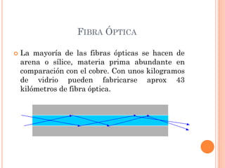FIBRA ÓPTICA
 La mayoría de las fibras ópticas se hacen de
arena o sílice, materia prima abundante en
comparación con el cobre. Con unos kilogramos
de vidrio pueden fabricarse aprox 43
kilómetros de fibra óptica.
 