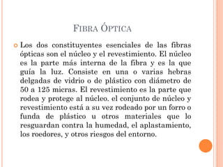 FIBRA ÓPTICA
 Los dos constituyentes esenciales de las fibras
ópticas son el núcleo y el revestimiento. El núcleo
es la parte más interna de la fibra y es la que
guía la luz. Consiste en una o varias hebras
delgadas de vidrio o de plástico con diámetro de
50 a 125 micras. El revestimiento es la parte que
rodea y protege al núcleo. el conjunto de núcleo y
revestimiento está a su vez rodeado por un forro o
funda de plástico u otros materiales que lo
resguardan contra la humedad, el aplastamiento,
los roedores, y otros riesgos del entorno.
 