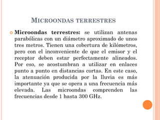 MICROONDAS TERRESTRES
 Microondas terrestres: se utilizan antenas
parabólicas con un diámetro aproximado de unos
tres metros. Tienen una cobertura de kilómetros,
pero con el inconveniente de que el emisor y el
receptor deben estar perfectamente alineados.
Por eso, se acostumbran a utilizar en enlaces
punto a punto en distancias cortas. En este caso,
la atenuación producida por la lluvia es más
importante ya que se opera a una frecuencia más
elevada. Las microondas comprenden las
frecuencias desde 1 hasta 300 GHz.
 
