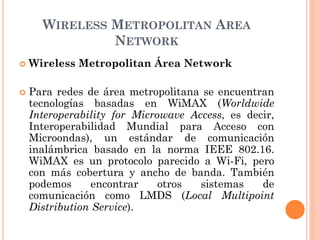 WIRELESS METROPOLITAN AREA
NETWORK
 Wireless Metropolitan Área Network
 Para redes de área metropolitana se encuentran
tecnologías basadas en WiMAX (Worldwide
Interoperability for Microwave Access, es decir,
Interoperabilidad Mundial para Acceso con
Microondas), un estándar de comunicación
inalámbrica basado en la norma IEEE 802.16.
WiMAX es un protocolo parecido a Wi-Fi, pero
con más cobertura y ancho de banda. También
podemos encontrar otros sistemas de
comunicación como LMDS (Local Multipoint
Distribution Service).
 