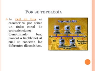 POR SU TOPOLOGÍA
 La red en bus se
caracteriza por tener
un único canal de
comunicaciones
(denominado bus,
troncal o backbone) al
cual se conectan los
diferentes dispositivos.
 