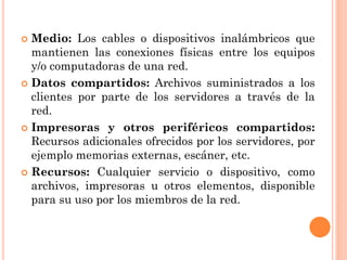  Medio: Los cables o dispositivos inalámbricos que
mantienen las conexiones físicas entre los equipos
y/o computadoras de una red.
 Datos compartidos: Archivos suministrados a los
clientes por parte de los servidores a través de la
red.
 Impresoras y otros periféricos compartidos:
Recursos adicionales ofrecidos por los servidores, por
ejemplo memorias externas, escáner, etc.
 Recursos: Cualquier servicio o dispositivo, como
archivos, impresoras u otros elementos, disponible
para su uso por los miembros de la red.
 