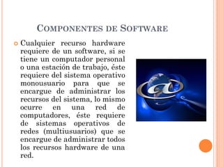 COMPONENTES DE SOFTWARE
 Cualquier recurso hardware
requiere de un software, si se
tiene un computador personal
o una estación de trabajo, éste
requiere del sistema operativo
monousuario para que se
encargue de administrar los
recursos del sistema, lo mismo
ocurre en una red de
computadores, éste requiere
de sistemas operativos de
redes (multiusuarios) que se
encargue de administrar todos
los recursos hardware de una
red.
 