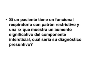 • Si un paciente tiene un funcionalSi un paciente tiene un funcional
respiratorio con patrón restrictivo yrespiratorio con patrón restrictivo y
una rx que muestra un aumentouna rx que muestra un aumento
significativo del componentesignificativo del componente
intersticial, cual sería su diagnósticointersticial, cual sería su diagnóstico
presuntivo?presuntivo?
 
