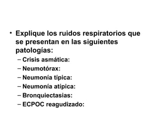• Explique los ruidos respiratorios que
se presentan en las siguientes
patologías:
– Crisis asmática:
– Neumotórax:
– Neumonía típica:
– Neumonía atípica:
– Bronquiectasias:
– ECPOC reagudizado:
 