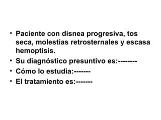 • Paciente con disnea progresiva, tos
seca, molestias retrosternales y escasa
hemoptisis.
• Su diagnóstico presuntivo es:--------
• Cómo lo estudia:-------
• El tratamiento es:-------
 