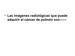 • Las imágenes radiológicas que puede
adquirir el cáncer de pulmón son:-----
 