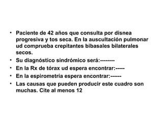 • Paciente de 42 años que consulta por disnea
progresiva y tos seca. En la auscultación pulmonar
ud comprueba crepitantes bibasales bilaterales
secos.
• Su diagnóstico sindrómico será:--------
• En la Rx de tórax ud espera encontrar:-----
• En la espirometría espera encontrar:------
• Las causas que pueden producir este cuadro son
muchas. Cite al menos 12
 