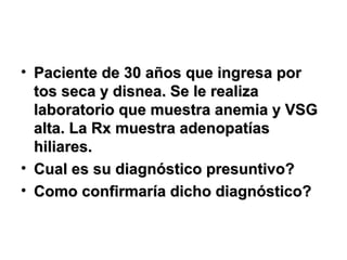 • Paciente de 30 años que ingresa porPaciente de 30 años que ingresa por
tos seca y disnea. Se le realizatos seca y disnea. Se le realiza
laboratorio que muestra anemia y VSGlaboratorio que muestra anemia y VSG
alta. La Rx muestra adenopatíasalta. La Rx muestra adenopatías
hiliares.hiliares.
• Cual es su diagnóstico presuntivo?Cual es su diagnóstico presuntivo?
• Como confirmaría dicho diagnóstico?Como confirmaría dicho diagnóstico?
 