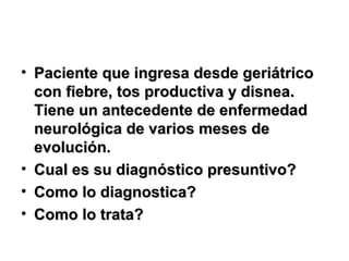 • Paciente que ingresa desde geriátricoPaciente que ingresa desde geriátrico
con fiebre, tos productiva y disnea.con fiebre, tos productiva y disnea.
Tiene un antecedente de enfermedadTiene un antecedente de enfermedad
neurológica de varios meses deneurológica de varios meses de
evolución.evolución.
• Cual es su diagnóstico presuntivo?Cual es su diagnóstico presuntivo?
• Como lo diagnostica?Como lo diagnostica?
• Como lo trata?Como lo trata?
 