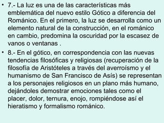 • 7.- La luz es una de las características más
  emblemática del nuevo estilo Gótico a diferencia del
  Románico. En el primero, la luz se desarrolla como un
  elemento natural de la construcción, en el románico
  en cambio, predomina la oscuridad por la escasez de
  vanos o ventanas .
• 8.- En el gótico, en correspondencia con las nuevas
  tendencias filosóficas y religiosas (recuperación de la
  filosofía de Aristóteles a través del averroísmo y el
  humanismo de San Francisco de Asís) se representan
  a los personajes religiosos en un plano más humano,
  dejándoles demostrar emociones tales como el
  placer, dolor, ternura, enojo, rompiéndose así el
  hieratismo y formalismo románico.
 