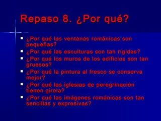 Repaso 8. ¿Por qué?Repaso 8. ¿Por qué?
 ¿Por qué las ventanas románicas son¿Por qué las ventanas románicas son
pequeñas?pequeñas?
 ¿Por qué las esculturas son tan rígidas?¿Por qué las esculturas son tan rígidas?
 ¿Por qué los muros de los edificios son tan¿Por qué los muros de los edificios son tan
gruesos?gruesos?
 ¿Por qué la pintura al fresco se conserva¿Por qué la pintura al fresco se conserva
mejor?mejor?
 ¿Por qué las iglesias de peregrinación¿Por qué las iglesias de peregrinación
tienen girola?tienen girola?
 ¿Por qué las imágenes románicas son tan¿Por qué las imágenes románicas son tan
sencillas y expresivas?sencillas y expresivas?
 