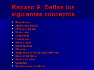 Repaso 9. Define losRepaso 9. Define los
siguientes conceptossiguientes conceptos
 BaquetonesBaquetones
 Ajedrezado jaquésAjedrezado jaqués
 Pintura al frescoPintura al fresco
 PantocrstorPantocrstor
 TheotronosTheotronos
 FeudalismoFeudalismo
 Arcos ciegosArcos ciegos
 Arcos fajonesArcos fajones
 ClaustroClaustro
 Adaptación al marco arquitectónicoAdaptación al marco arquitectónico
 Crismón trinitarioCrismón trinitario
 Pintura en tablaPintura en tabla
 CruzadasCruzadas
 Contrafuertes exterioresContrafuertes exteriores
 