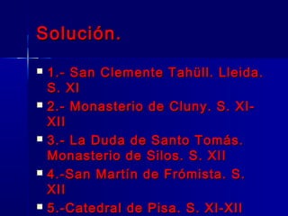 Solución.Solución.
 1.- San Clemente Tahüll. Lleida.1.- San Clemente Tahüll. Lleida.
S. XIS. XI
 2.- Monasterio de Cluny. S. XI-2.- Monasterio de Cluny. S. XI-
XIIXII
 3.- La Duda de Santo Tomás.3.- La Duda de Santo Tomás.
Monasterio de Silos. S. XIIMonasterio de Silos. S. XII
 4.-San Martín de Frómista. S.4.-San Martín de Frómista. S.
XIIXII
 5.-Catedral de Pisa. S. XI-XII5.-Catedral de Pisa. S. XI-XII
 