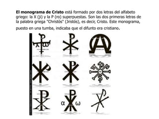 El monograma de Cristo está formado por dos letras del alfabeto
griego: la X (ji) y la P (ro) superpuestas. Son las dos primeras letras de
la palabra griega "Christòs" (Jristós), es decir, Cristo. Este monograma,
puesto en una tumba, indicaba que el difunto era cristiano.
 