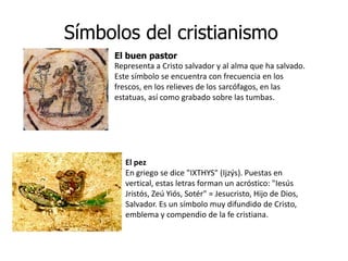 Símbolos del cristianismo
     El buen pastor
     Representa a Cristo salvador y al alma que ha salvado.
     Este símbolo se encuentra con frecuencia en los
     frescos, en los relieves de los sarcófagos, en las
     estatuas, así como grabado sobre las tumbas.




        El pez
        En griego se dice "IXTHYS" (Ijzýs). Puestas en
        vertical, estas letras forman un acróstico: "Iesús
        Jristós, Zeú Yiós, Sotér" = Jesucristo, Hijo de Dios,
        Salvador. Es un símbolo muy difundido de Cristo,
        emblema y compendio de la fe cristiana.
 