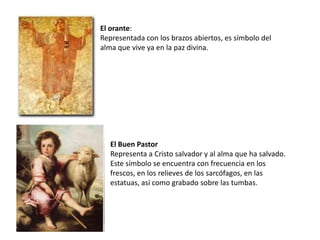 El orante:
Representada con los brazos abiertos, es símbolo del
alma que vive ya en la paz divina.




   El Buen Pastor
   Representa a Cristo salvador y al alma que ha salvado.
   Este símbolo se encuentra con frecuencia en los
   frescos, en los relieves de los sarcófagos, en las
   estatuas, así como grabado sobre las tumbas.
 