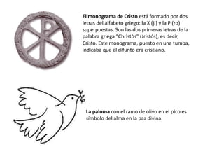 El monograma de Cristo está formado por dos
letras del alfabeto griego: la X (ji) y la P (ro)
superpuestas. Son las dos primeras letras de la
palabra griega "Christòs" (Jristós), es decir,
Cristo. Este monograma, puesto en una tumba,
indicaba que el difunto era cristiano.




 La paloma con el ramo de olivo en el pico es
 símbolo del alma en la paz divina.
 
