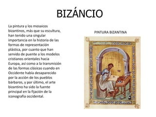BIZÁNCIO
La pintura y los mosaicos
bizantinos, más que su escultura,   PINTURA BIZANTINA
han tenido una singular
importancia en la historia de las
formas de representación
plástica, por cuanto que han
servido de puente a los modelos
cristianos orientales hacia
Europa, así como a la transmisión
de las formas clásicas cuando en
Occidente había desaparecido
por la acción de los pueblos
bárbaros, y por último, el arte
bizantino ha sido la fuente
principal en la fijación de la
iconografía occidental.
 