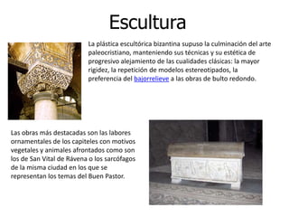Escultura
                          La plástica escultórica bizantina supuso la culminación del arte
                          paleocristiano, manteniendo sus técnicas y su estética de
                          progresivo alejamiento de las cualidades clásicas: la mayor
                          rigidez, la repetición de modelos estereotipados, la
                          preferencia del bajorrelieve a las obras de bulto redondo.




Las obras más destacadas son las labores
ornamentales de los capiteles con motivos
vegetales y animales afrontados como son
los de San Vital de Rávena o los sarcófagos
de la misma ciudad en los que se
representan los temas del Buen Pastor.
 