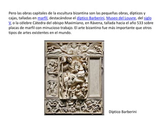 Pero las obras capitales de la escultura bizantina son las pequeñas obras, dípticos y
cajas, talladas en marfil, destacándose el díptico Barberini, Museo del Louvre, del siglo
V, o la célebre Cátedra del obispo Maximiano, en Rávena, tallada hacia el año 533 sobre
placas de marfil con minucioso trabajo. El arte bizantino fue más importante que otros
tipos de artes existentes en el mundo.




                                                             Díptico Barberini
 