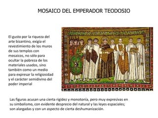 MOSAICO DEL EMPERADOR TEODOSIO



El gusto por la riqueza del
arte bizantino, exigía el
revestimiento de los muros
de sus templos con
mosaicos, no sólo para
ocultar la pobreza de los
materiales usados, sino
también como un medio
para expresar la religiosidad
y el carácter semidivino del
poder imperial


Las figuras acusan una cierta rigidez y monotonía, pero muy expresivas en
su simbolismo, con evidente desprecio del natural y las leyes espaciales;
son alargadas y con un aspecto de cierta deshumanización.
 