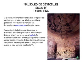 MAUSOLEO DE CENTCELLES
                                SIGLO IV
                              TARRAGONA

La pintura puramente decorativa se compone de
motivos geométricos, de follaje y avecillas y
geniecillos recordando a menudo las
decoraciones pompeyanas del mejor gusto.

En cuanto al simbolismo cristiano que se
manifiesta en dichas pinturas es de notar que
debe su origen por lo menos al siglo II. Se
extiende o desarrolla en el siglo siguiente y tiende
a cesar desde el triunfo de Constantino, al mismo
tiempo que va desapareciendo la disciplina del
arcano la cual termina en el siglo VI.
 
