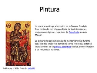 Pintura

                                            La pintura sustituye al mosaico en la Tercera Edad de
                                            Oro, contando con el precedente de los interesantes
                                            conjuntos de iglesias rupestres de Capadocia, en Asia
                                            Menor.

                                            La pintura de iconos ha seguido manteniéndose durante
                                            toda la Edad Moderna, tomando como referencia estética
                                            los caracteres de la pintura bizantina clásica, que se impone
                                            a las influencias italianas.




la Virgen y el Niño, fines del siglo XIII
 