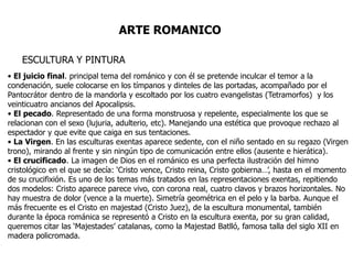 ARTE ROMANICO

    ESCULTURA Y PINTURA
• El juicio final. principal tema del románico y con él se pretende inculcar el temor a la
condenación, suele colocarse en los tímpanos y dinteles de las portadas, acompañado por el
Pantocrátor dentro de la mandorla y escoltado por los cuatro evangelistas (Tetramorfos) y los
veinticuatro ancianos del Apocalipsis.
• El pecado. Representado de una forma monstruosa y repelente, especialmente los que se
relacionan con el sexo (lujuria, adulterio, etc). Manejando una estética que provoque rechazo al
espectador y que evite que caiga en sus tentaciones.
• La Virgen. En las esculturas exentas aparece sedente, con el niño sentado en su regazo (Virgen
trono), mirando al frente y sin ningún tipo de comunicación entre ellos (ausente e hierática).
• El crucificado. La imagen de Dios en el románico es una perfecta ilustración del himno
cristológico en el que se decía: ‘Cristo vence, Cristo reina, Cristo gobierna…’, hasta en el momento
de su crucifixión. Es uno de los temas más tratados en las representaciones exentas, repitiendo
dos modelos: Cristo aparece parece vivo, con corona real, cuatro clavos y brazos horizontales. No
hay muestra de dolor (vence a la muerte). Simetría geométrica en el pelo y la barba. Aunque el
más frecuente es el Cristo en majestad (Cristo Juez), de la escultura monumental, también
durante la época románica se representó a Cristo en la escultura exenta, por su gran calidad,
queremos citar las ‘Majestades’ catalanas, como la Majestad Batlló, famosa talla del siglo XII en
madera policromada.
 