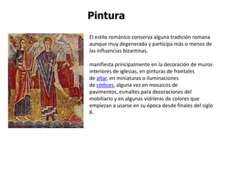 Pintura
El estilo románico conserva alguna tradición romana
aunque muy degenerada y participa más o menos de
las influencias bizantinas.

manifiesta principalmente en la decoración de muros
interiores de iglesias, en pinturas de frontales
de altar, en miniaturas o iluminaciones
de códices, alguna vez en mosaicos de
pavimentos, esmaltes para decoraciones del
mobiliario y en algunas vidrieras de colores que
empiezan a usarse en su época desde finales del siglo
X.
 