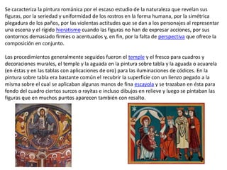 Se caracteriza la pintura románica por el escaso estudio de la naturaleza que revelan sus
figuras, por la seriedad y uniformidad de los rostros en la forma humana, por la simétrica
plegadura de los paños, por las violentas actitudes que se dan a los personajes al representar
una escena y el rígido hieratismo cuando las figuras no han de expresar acciones, por sus
contornos demasiado firmes o acentuados y, en fin, por la falta de perspectiva que ofrece la
composición en conjunto.

Los procedimientos generalmente seguidos fueron el temple y el fresco para cuadros y
decoraciones murales, el temple y la aguada en la pintura sobre tabla y la aguada o acuarela
(en éstas y en las tablas con aplicaciones de oro) para las iluminaciones de códices. En la
pintura sobre tabla era bastante común el recubrir la superficie con un lienzo pegado a la
misma sobre el cual se aplicaban algunas manos de fina escayola y se trazaban en ésta para
fondo del cuadro ciertos surcos o rayitas e incluso dibujos en relieve y luego se pintaban las
figuras que en muchos puntos aparecen también con resalto.
 