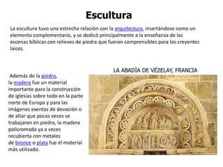 Escultura
La escultura tuvo una estrecha relación con la arquitectura, insertándose como un
elemento complementario, y se dedicó principalmente a la enseñanza de las
escenas bíblicas con relieves de piedra que fueran comprensibles para los creyentes
laicos.


                                             LA ABADÍA DE VÉZELAY, FRANCIA
 Además de la piedra,
la madera fue un material
importante para la construcción
de iglesias sobre todo en la parte
norte de Europa y para las
imágenes exentas de devoción o
de altar que pocas veces se
trabajaron en piedra, la madera
policromada ya a veces
recubierta con metales
de bronce o plata fue el material
más utilizado.
 
