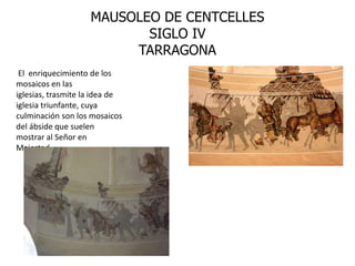 MAUSOLEO DE CENTCELLES
                           SIGLO IV
                         TARRAGONA
 El enriquecimiento de los
mosaicos en las
iglesias, trasmite la idea de
iglesia triunfante, cuya
culminación son los mosaicos
del ábside que suelen
mostrar al Señor en
Majestad.
 