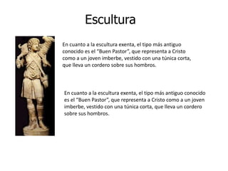 Escultura
En cuanto a la escultura exenta, el tipo más antiguo
conocido es el “Buen Pastor”, que representa a Cristo
como a un joven imberbe, vestido con una túnica corta,
que lleva un cordero sobre sus hombros.



En cuanto a la escultura exenta, el tipo más antiguo conocido
es el “Buen Pastor”, que representa a Cristo como a un joven
imberbe, vestido con una túnica corta, que lleva un cordero
sobre sus hombros.
 