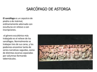 SARCÓFAGO DE ASTORGA

El sarcófago es un sepulcro de
piedra o de mármol,
ordinariamente adornado con
esculturas en relieve o con
inscripciones.

 el género escultórico más
trabajado es el relieve de los
sarcófagos. Normalmente se
trabajan tres de sus caras, y los
podemos encontrar tanto de
series narrativas seguidas, como
de distintas escenas separadas
por columnas formando
tabernáculos.
 