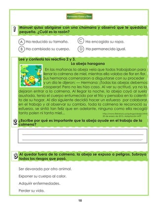 18
Manuel quiso abrigarse con una chamarra y observó que le quedaba
pequeña. ¿Cuál es la razón?
Lee y contesta los reactivo 2 y 3.
La abeja haragana
En las mañanas la abeja veía que todos trabajaban para
llenar la colmena de miel, mientras ella volaba de flor en flor.
Sus hermanas comenzaron a disgustarse con su proceder
y un día le dijeron: — Hermana: ¡Todas las abejas debemos
cooperar! Pero no les hizo caso. Al ver su actitud, ya no la
dejaron entrar a la colmena. Al llegar la noche, la abeja cayó al suelo
asustada, tenía el cuerpo entumecido por el frío y pensaba en lo calenti-
to de su hogar. Al día siguiente decidió hacer un esfuerzo por colaborar
en el trabajo y al observar su cambio, toda la colmena le reconoció su
esfuerzo, se sintió tan feliz que en adelante, ninguna como ella recogió
tanto polen ni tanta miel...
¿Escribe por qué es importante que la abeja ayude en el trabajo de la
colmena?
Al quedar fuera de la colmena, la abeja se expuso a peligros. Subraya
todos los riesgos que pasó.
Ha reducido su tamaño. Ha encogido su ropa.
Ha cambiado su cuerpo. Ha permanecido igual.
Ser devorada por otro animal.
Exponer su cuerpo al calor.
Adquirir enfermedades.
Perder su vida.
___________________________________________________________________
__________________________________________________________________.
http://www.literatura.us/quiroga/abeja.html
20 de enero de 2015. Adaptación MTP
A
B
C
D
 