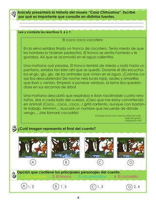 4
Opción que contiene los principales personajes del cuento.
1. Los hombres 2. El tronco 3. Los animalitos 4. El cocodrilo
Aracely presentará la historia del museo “Casa Chihuahua”. Escribe
por qué es importante que consulte en distintas fuentes.
__________________________________________________________________________________
_________________________________________________________________________________
Lee y contesta los reactivos 5, 6 y 7.
El coco coco cocotero
En la selva estaba tirado un tronco de cocotero. Tenía miedo de que
los hombres lo hicieran pedacitos. El tronco se sentía húmedo y le
gustaba. Así que se acomodó en el agua calientita.
Una mañana oyó pisadas. El tronco tembló de miedo y rodó hasta un
pantano, estaba tan bien ahí que se quedó. Durante el día escucha-
ba el glu, glu, glu, de los animales que vivían en el agua. ¡Cuántas co-
sas iba descubriendo! De noche veía luces rojas, azules y amarillas
que iban y venían. Empezó a ponerse verdoso, la lama iba quedán-
dose en sus escamas de árbol.
Una mañana descubrió que respiraba e iban naciéndole cuatro reto-
toños, dos a cada lado del cuerpo. ¡Creo que me estoy convirtiendo
en animal! ¡Coco…coco...coco...! gritó contento, aunque con bastan-
te trabajo. Mmmm… buscaré un nombre que recuerde de dónde
vengo… ¡Me llamaré cocodrilo!
Antología de lecturas. Leemos mejor día a día.
Segundo grado.
Adaptación MTP
¿Cuál imagen representa el final del cuento?
1, 2 1, 3 1, 3 2, 4B D
A
A
B C D
C
 