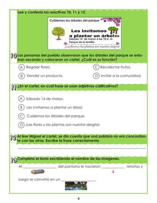 6
¿En el cartel, en cuál frase se usan adjetivos calificativos?
Al leer Miguel el cartel, se dio cuenta que una palabra no era concordan-
te con las otras. Escribe la frase correctamente.
Sábado 14 de marzo.
Les invitamos a plantar un árbol.
Cuidemos los árboles del parque.
¡Las flores y las plantas son nuestra alegría!
___________________________________________________________________________________
Completa el texto escribiendo el nombre de las imágenes.
A
B
C
D
Al ___________________ del pantano le nacieron _____________ retoños y
luego se convirtió en un ___________________.
4
Regalar flores. Recolectar frutos.
Vender un producto. Invitar a la comunidad.
Lee y contesta los reactivos 10, 11 y 12.
Las personas del pueblo observaron que los árboles del parque se esta-
ban secando y colocaron un cartel. ¿Cuál es su función?
Sábado 14 de marzo a las 10 a. m.
Parque de la familia.
Cuidemos los árboles del parque
es
A C
B D
 