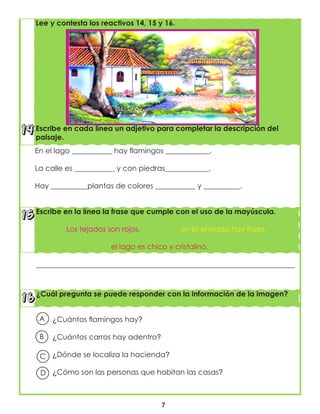 7
¿Cuál pregunta se puede responder con la información de la imagen?
Escribe en la línea la frase que cumple con el uso de la mayúscula.
Los tejados son rojos. en la entrada hay flores.
el lago es chico y cristalino.
En el lago ___________ hay flamingos ____________.
La calle es ___________ y con piedras____________.
Hay __________plantas de colores ___________ y __________.
Lee y contesta los reactivos 14, 15 y 16.
Escribe en cada línea un adjetivo para completar la descripción del
paisaje.
A
B
C
D
¿Cuántos flamingos hay?
¿Cuántos carros hay adentro?
¿Dónde se localiza la hacienda?
¿Cómo son las personas que habitan las casas?
 